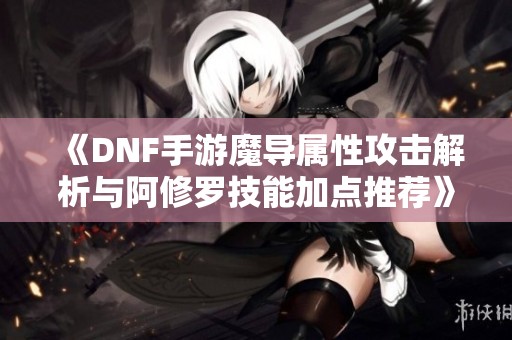 《DNF手游魔导属性攻击解析与阿修罗技能加点推荐》