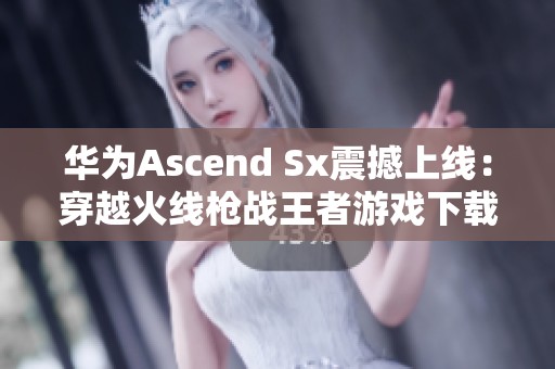 华为Ascend Sx震撼上线：穿越火线枪战王者游戏下载攻略