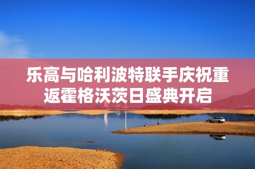 乐高与哈利波特联手庆祝重返霍格沃茨日盛典开启