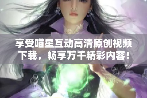 享受喵星互动高清原创视频下载，畅享万千精彩内容！