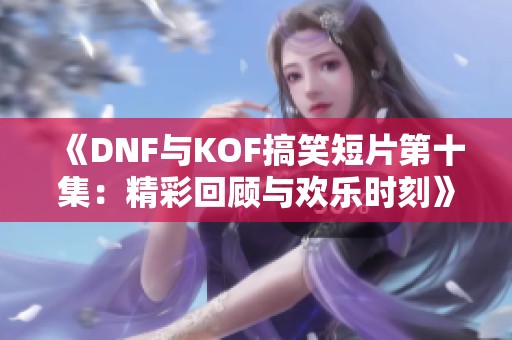 《DNF与KOF搞笑短片第十集：精彩回顾与欢乐时刻》