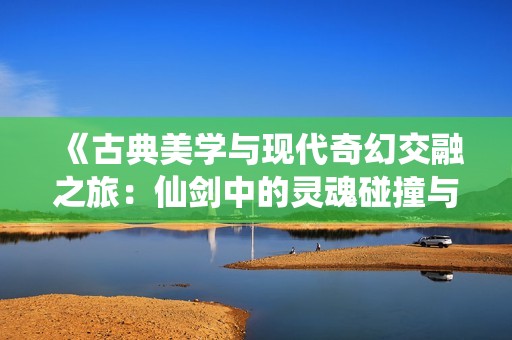 《古典美学与现代奇幻交融之旅：仙剑中的灵魂碰撞与悟空传奇》