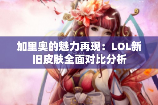 加里奥的魅力再现：LOL新旧皮肤全面对比分析