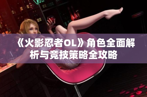 《火影忍者OL》角色全面解析与竞技策略全攻略