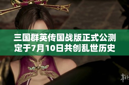 三国群英传国战版正式公测定于7月10日共创乱世历史