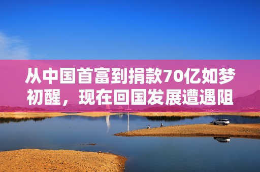 从中国首富到捐款70亿如梦初醒，现在回国发展遭遇阻碍