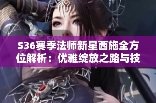 S36赛季法师新星西施全方位解析：优雅绽放之路与技能掌控