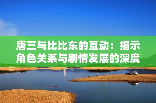 唐三与比比东的互动：揭示角色关系与剧情发展的深度分析