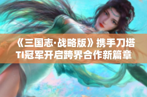 《三国志·战略版》携手刀塔TI冠军开启跨界合作新篇章