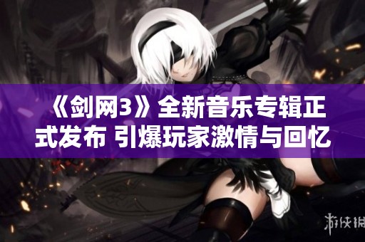 《剑网3》全新音乐专辑正式发布 引爆玩家激情与回忆