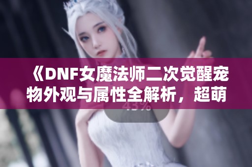 《DNF女魔法师二次觉醒宠物外观与属性全解析，超萌形象来袭》