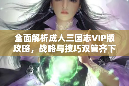 全面解析成人三国志VIP版攻略，战略与技巧双管齐下