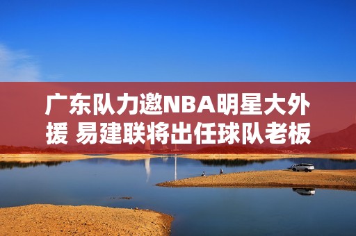 广东队力邀NBA明星大外援 易建联将出任球队老板