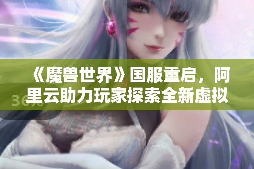 《魔兽世界》国服重启，阿里云助力玩家探索全新虚拟世界