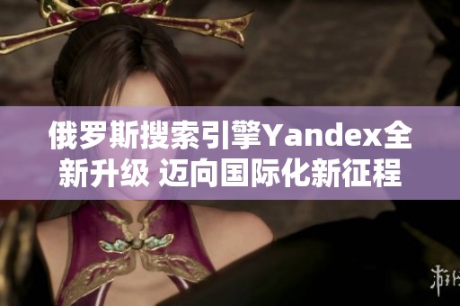 俄罗斯搜索引擎Yandex全新升级 迈向国际化新征程