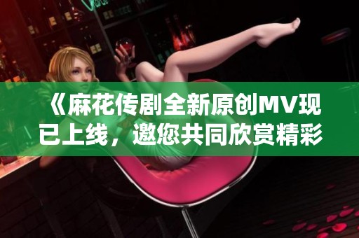 《麻花传剧全新原创MV现已上线，邀您共同欣赏精彩演绎》