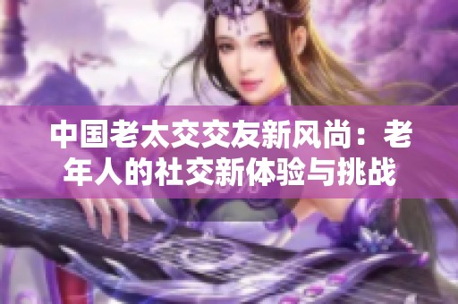 中国老太交交友新风尚：老年人的社交新体验与挑战