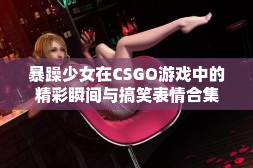 暴躁少女在CSGO游戏中的精彩瞬间与搞笑表情合集