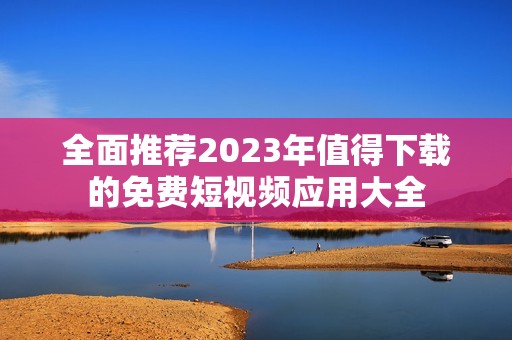 全面推荐2023年值得下载的免费短视频应用大全