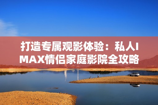 打造专属观影体验：私人IMAX情侣家庭影院全攻略