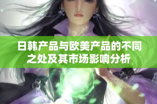 日韩产品与欧美产品的不同之处及其市场影响分析