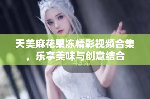 天美麻花果冻精彩视频合集，乐享美味与创意结合