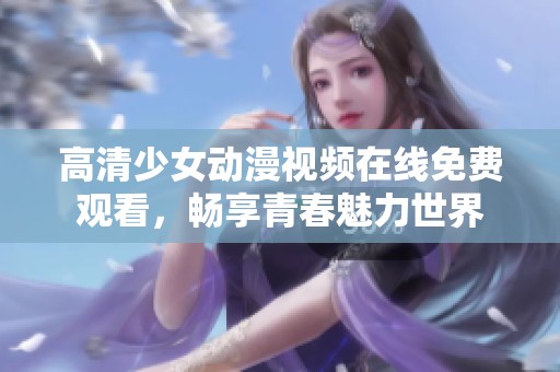 高清少女动漫视频在线免费观看，畅享青春魅力世界