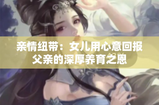 亲情纽带：女儿用心意回报父亲的深厚养育之恩