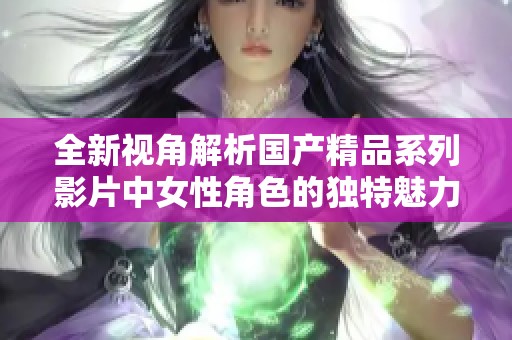 全新视角解析国产精品系列影片中女性角色的独特魅力与表现