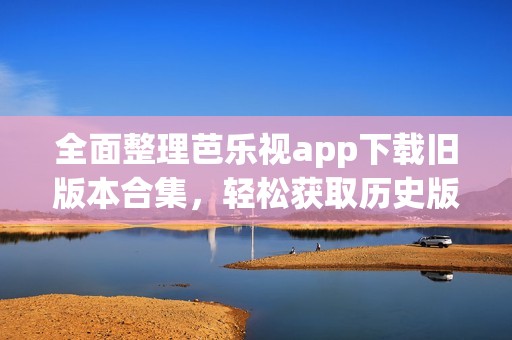 全面整理芭乐视app下载旧版本合集，轻松获取历史版本