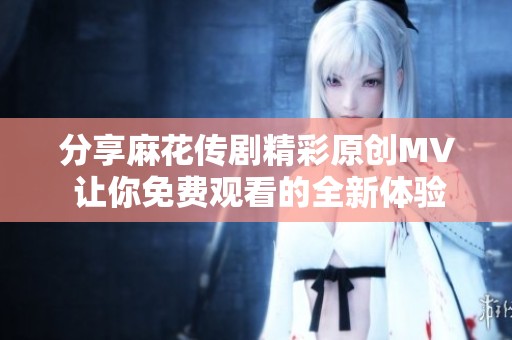 分享麻花传剧精彩原创MV 让你免费观看的全新体验