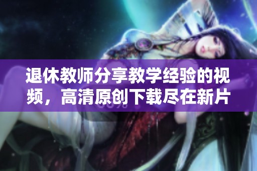 退休教师分享教学经验的视频，高清原创下载尽在新片场