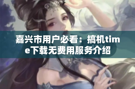 嘉兴市用户必看：搞机time下载无费用服务介绍