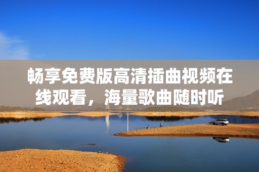 畅享免费版高清插曲视频在线观看，海量歌曲随时听