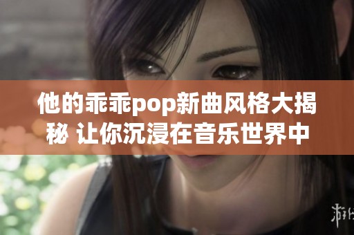 他的乖乖pop新曲风格大揭秘 让你沉浸在音乐世界中