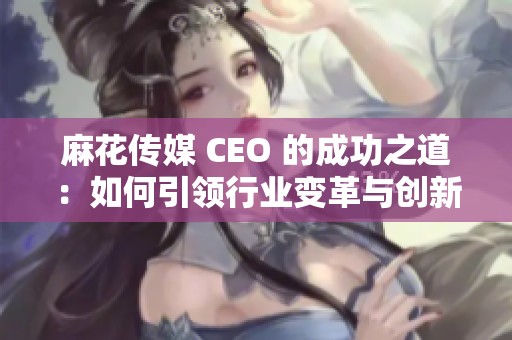 麻花传媒 CEO 的成功之道：如何引领行业变革与创新