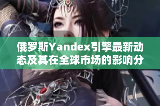 俄罗斯Yandex引擎最新动态及其在全球市场的影响分析