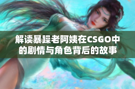 解读暴躁老阿姨在CSGO中的剧情与角色背后的故事