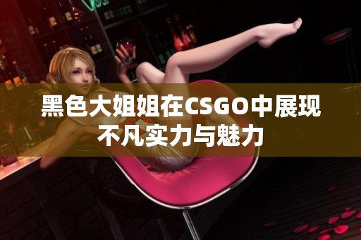 黑色大姐姐在CSGO中展现不凡实力与魅力