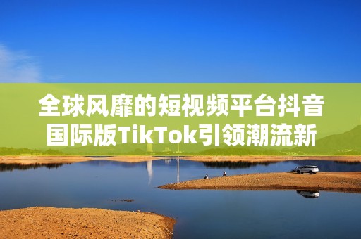 全球风靡的短视频平台抖音国际版TikTok引领潮流新风尚