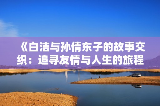 《白洁与孙倩东子的故事交织：追寻友情与人生的旅程》