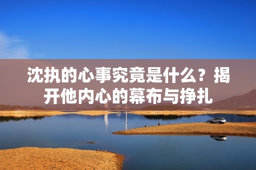 沈执的心事究竟是什么？揭开他内心的幕布与挣扎