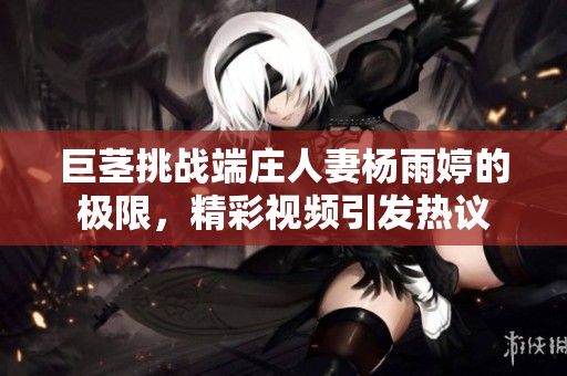 巨茎挑战端庄人妻杨雨婷的极限，精彩视频引发热议