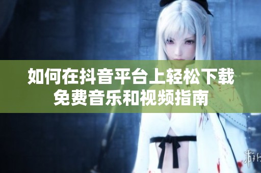 如何在抖音平台上轻松下载免费音乐和视频指南