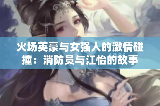 火场英豪与女强人的激情碰撞：消防员与江怡的故事