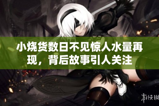 小烧货数日不见惊人水量再现，背后故事引人关注