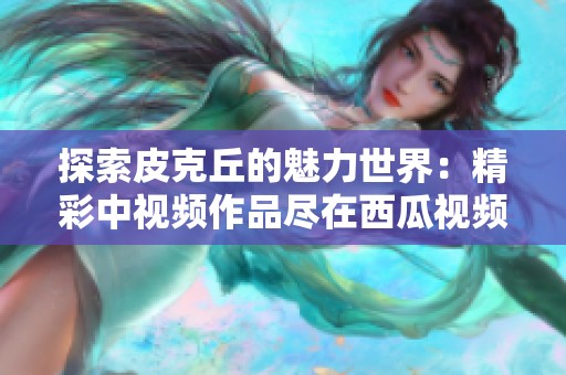 探索皮克丘的魅力世界：精彩中视频作品尽在西瓜视频