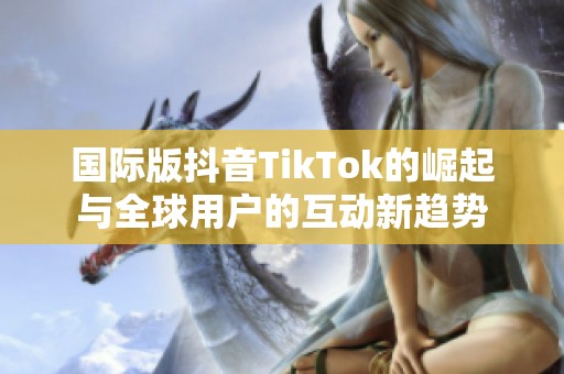 国际版抖音TikTok的崛起与全球用户的互动新趋势