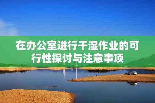 在办公室进行干湿作业的可行性探讨与注意事项