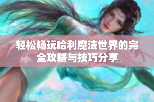 轻松畅玩哈利魔法世界的完全攻略与技巧分享